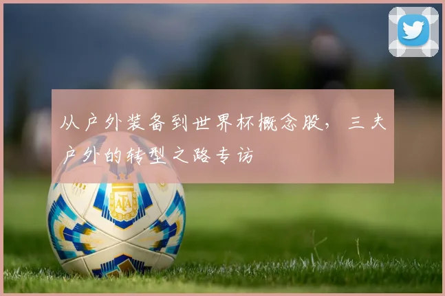 从户外装备到世界杯概念股,三夫户外的转型之路专访