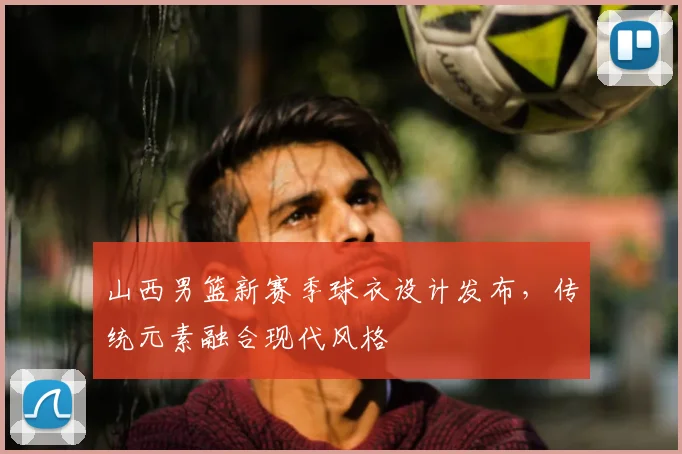 山西男篮新赛季球衣设计发布,传统元素融合现代风格