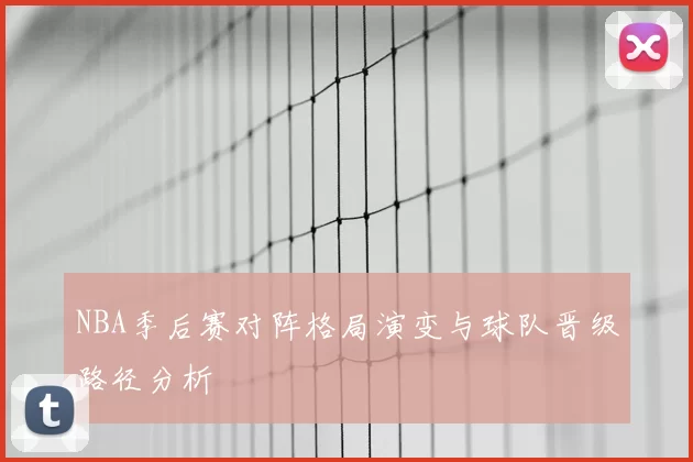 NBA季后赛对阵格局演变与球队晋级路径分析