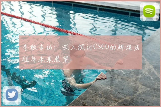李敏专访:深入探讨CSGO的辉煌历程与未来展望