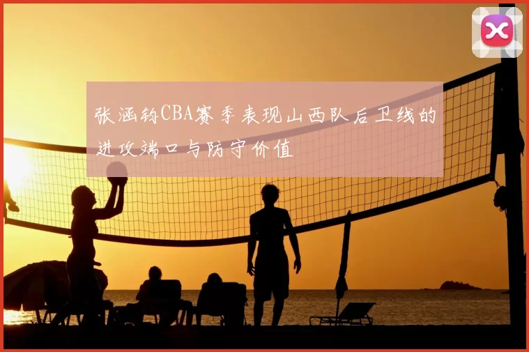 张涵钧CBA赛季表现山西队后卫线的进攻端口与防守价值