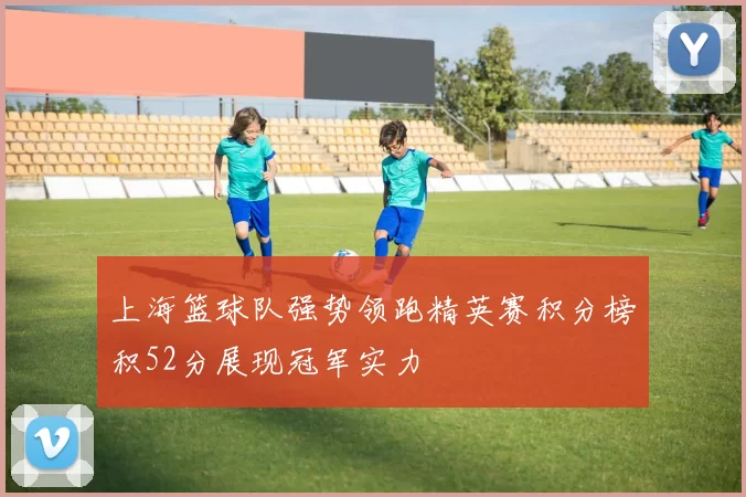 上海篮球队强势领跑精英赛积分榜积52分展现冠军实力
