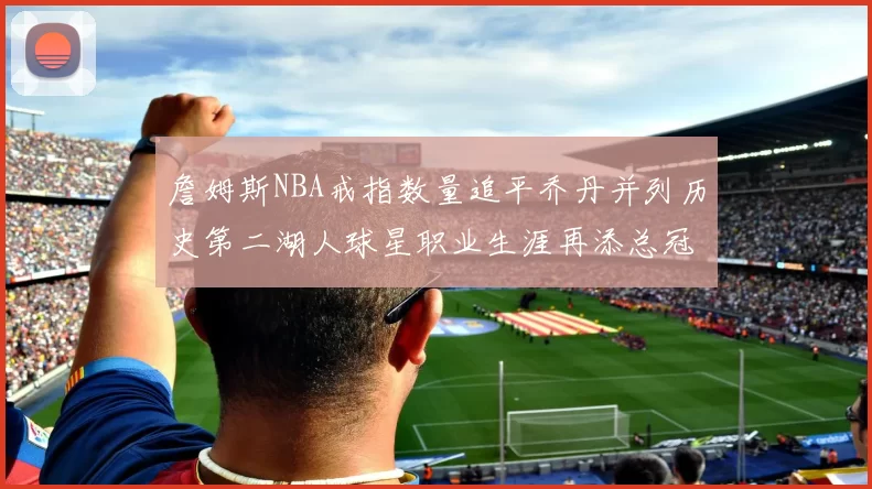 詹姆斯NBA戒指数量追平乔丹并列历史第二湖人球星职业生涯再添总冠军