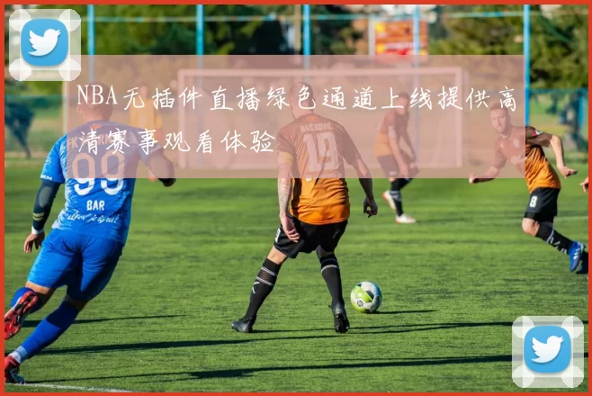 NBA无插件直播绿色通道上线提供高清赛事观看体验