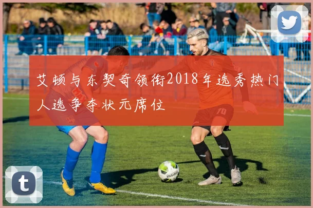 艾顿与东契奇领衔2018年选秀热门人选争夺状元席位