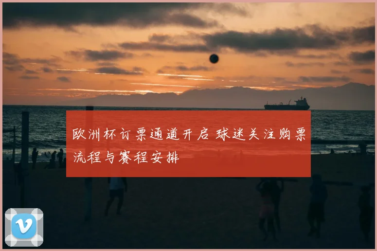 欧洲杯订票通道开启 球迷关注购票流程与赛程安排