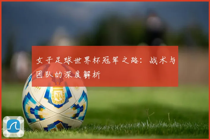 女子足球世界杯冠军之路:战术与团队的深度解析