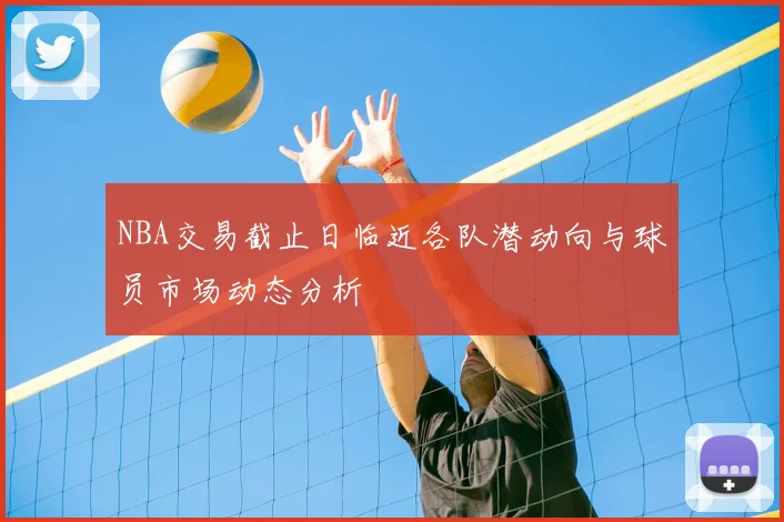 NBA交易截止日临近各队潜动向与球员市场动态分析