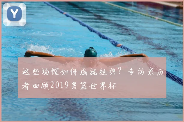 这些场馆如何成就经典？专访亲历者回顾2019男篮世界杯