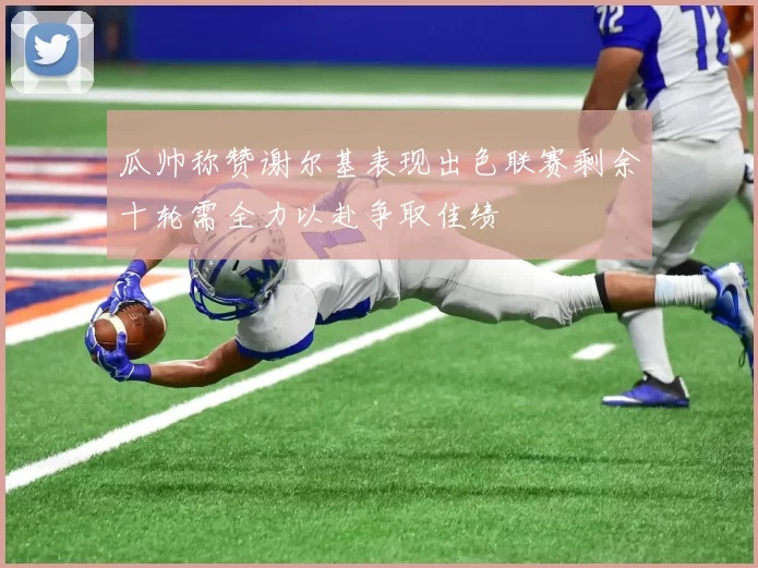 瓜帅称赞谢尔基表现出色联赛剩余十轮需全力以赴争取佳绩
