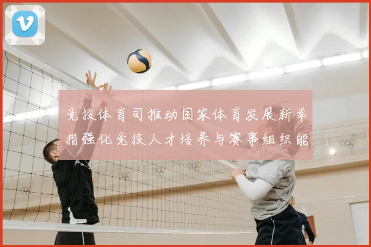 竞技体育司推动国家体育发展新举措强化竞技人才培养与赛事组织能力提升