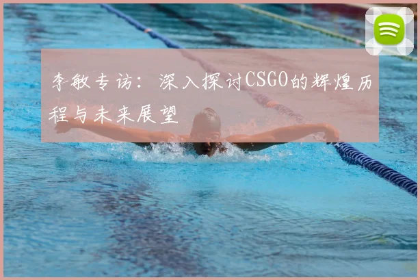 李敏专访：深入探讨CSGO的辉煌历程与未来展望