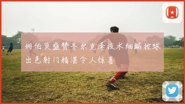 姆伯莫盛赞齐尔克泽技术细腻控球出色射门精湛令人惊喜