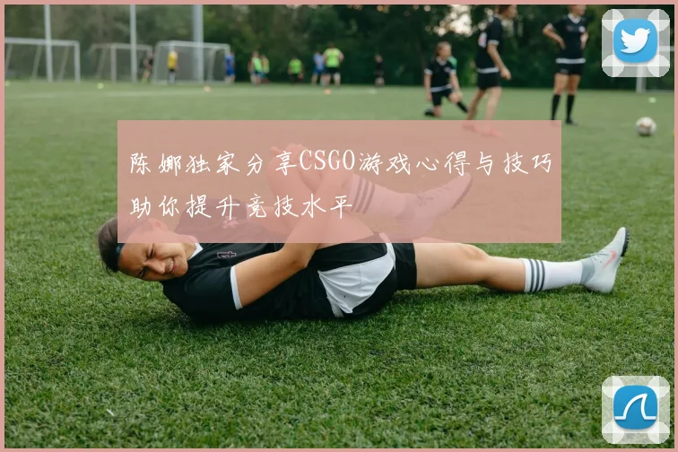 陈娜独家分享CSGO游戏心得与技巧助你提升竞技水平