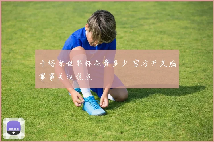 卡塔尔世界杯花费多少 官方开支成赛事关注焦点