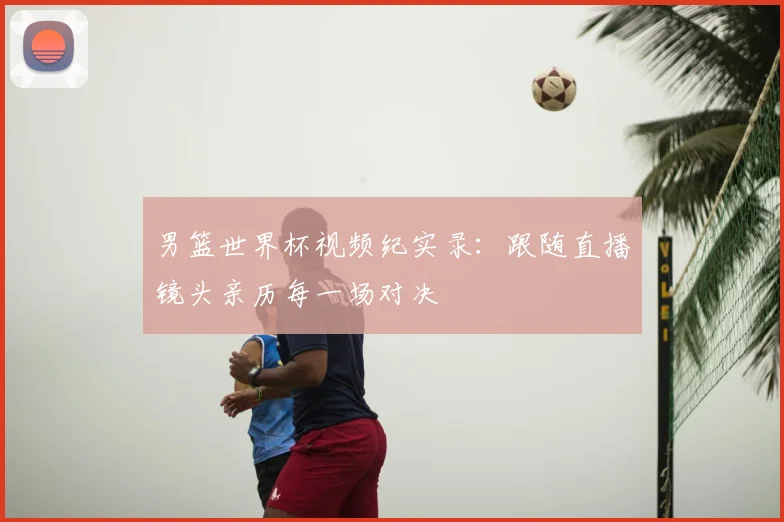 男篮世界杯视频纪实录:跟随直播镜头亲历每一场对决