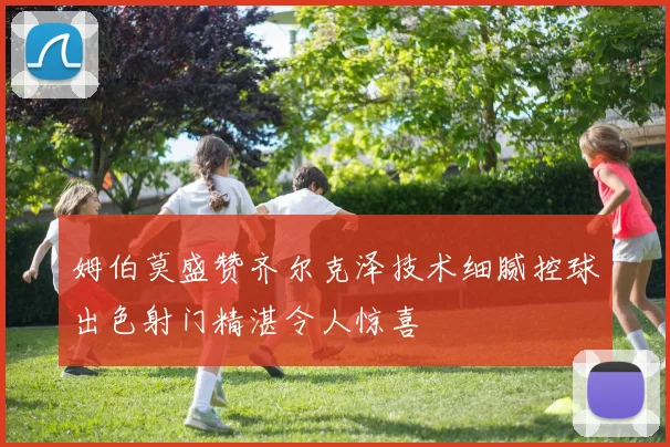 姆伯莫盛赞齐尔克泽技术细腻控球出色射门精湛令人惊喜