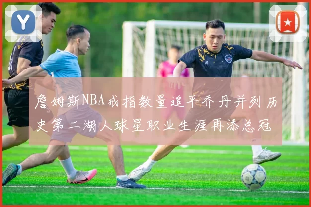 詹姆斯NBA戒指数量追平乔丹并列历史第二湖人球星职业生涯再添总冠军