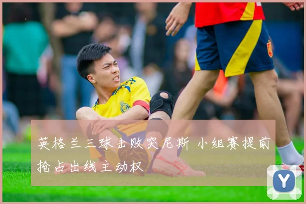 英格兰三球击败突尼斯 小组赛提前抢占出线主动权