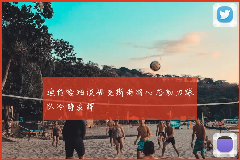 迪伦哈珀谈福克斯老将心态助力球队冷静发挥