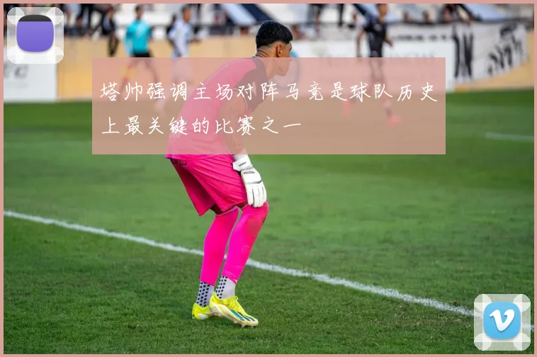 塔帅强调主场对阵马竞是球队历史上最关键的比赛之一