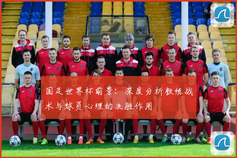 国足世界杯前景：深度分析教练战术与球员心理的决胜作用