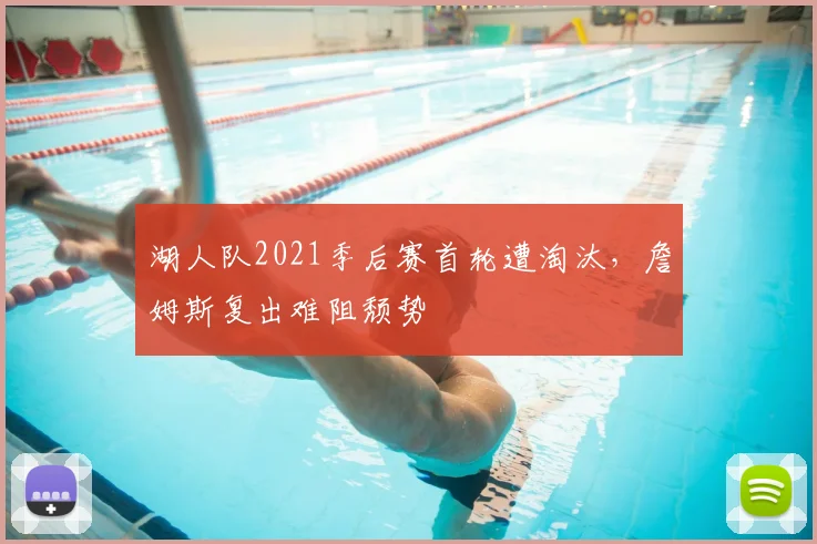 湖人队2021季后赛首轮遭淘汰，詹姆斯复出难阻颓势