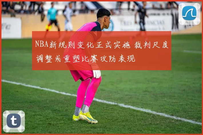 NBA新规则变化正式实施 裁判尺度调整或重塑比赛攻防表现