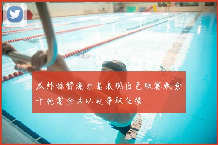 瓜帅称赞谢尔基表现出色联赛剩余十轮需全力以赴争取佳绩