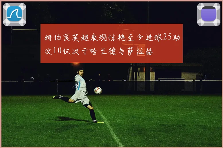 姆伯莫英超表现惊艳至今进球25助攻10仅次于哈兰德与萨拉赫