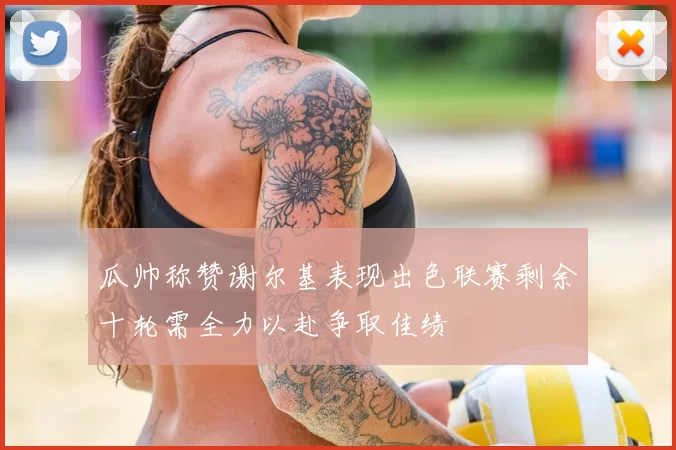 瓜帅称赞谢尔基表现出色联赛剩余十轮需全力以赴争取佳绩