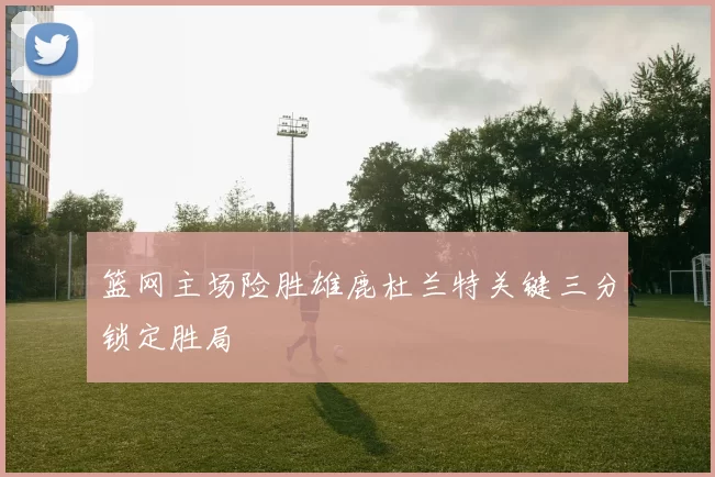 篮网主场险胜雄鹿杜兰特关键三分锁定胜局