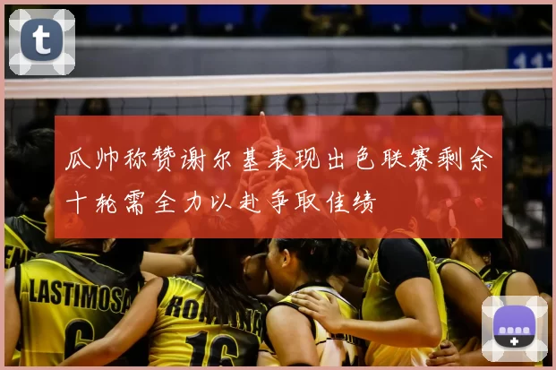 瓜帅称赞谢尔基表现出色联赛剩余十轮需全力以赴争取佳绩