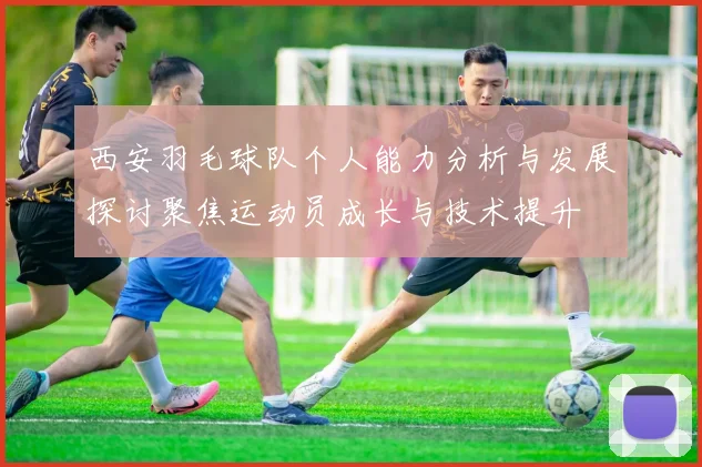 西安羽毛球队个人能力分析与发展探讨聚焦运动员成长与技术提升