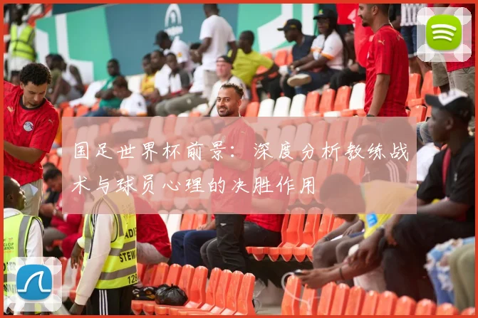 国足世界杯前景:深度分析教练战术与球员心理的决胜作用