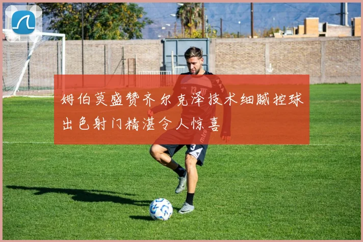 姆伯莫盛赞齐尔克泽技术细腻控球出色射门精湛令人惊喜