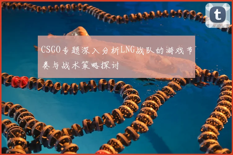 CSGO专题深入分析LNG战队的游戏节奏与战术策略探讨