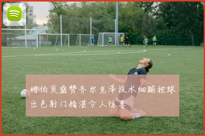 姆伯莫盛赞齐尔克泽技术细腻控球出色射门精湛令人惊喜