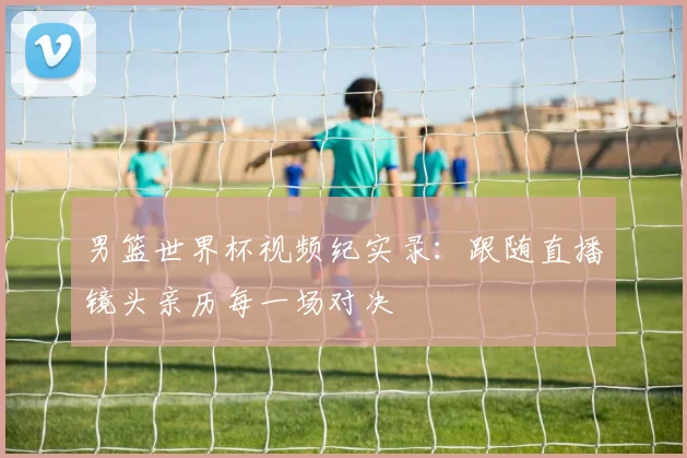 男篮世界杯视频纪实录:跟随直播镜头亲历每一场对决