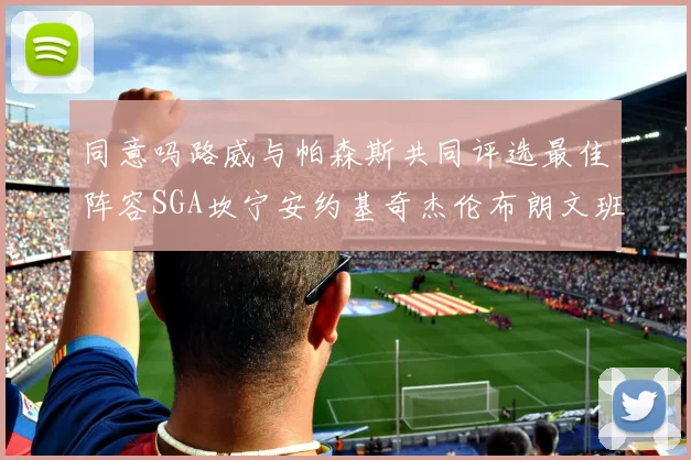 同意吗路威与帕森斯共同评选最佳阵容SGA坎宁安约基奇杰伦布朗文班