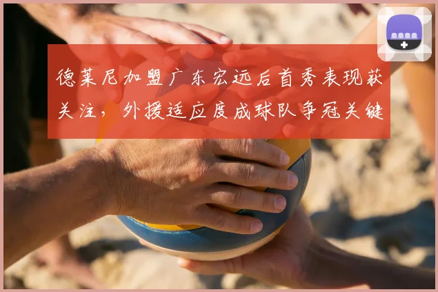 德莱尼加盟广东宏远后首秀表现获关注，外援适应度成球队争冠关键