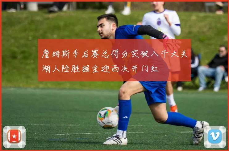 詹姆斯季后赛总得分突破八千大关湖人险胜掘金迎西决开门红