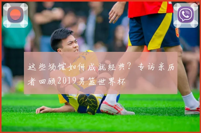 这些场馆如何成就经典?专访亲历者回顾2019男篮世界杯