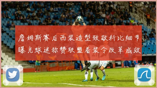 詹姆斯赛后西装造型致敬科比细节曝光球迷称赞联盟着装令改革成效显著