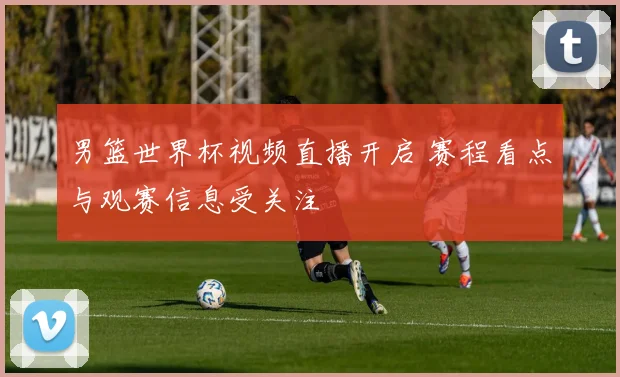 男篮世界杯视频直播开启 赛程看点与观赛信息受关注