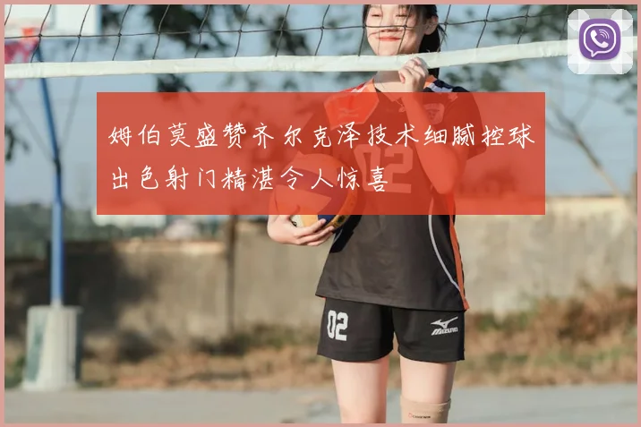 姆伯莫盛赞齐尔克泽技术细腻控球出色射门精湛令人惊喜