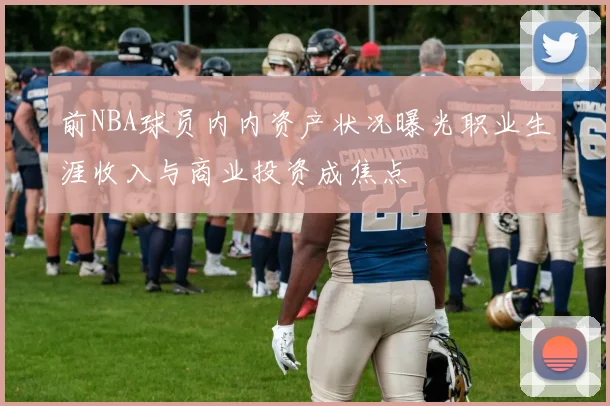 前NBA球员内内资产状况曝光职业生涯收入与商业投资成焦点