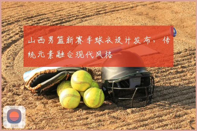 山西男篮新赛季球衣设计发布，传统元素融合现代风格