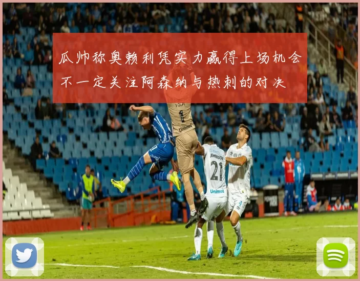 瓜帅称奥赖利凭实力赢得上场机会不一定关注阿森纳与热刺的对决