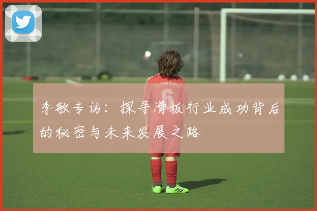 李敏专访：探寻滑板行业成功背后的秘密与未来发展之路